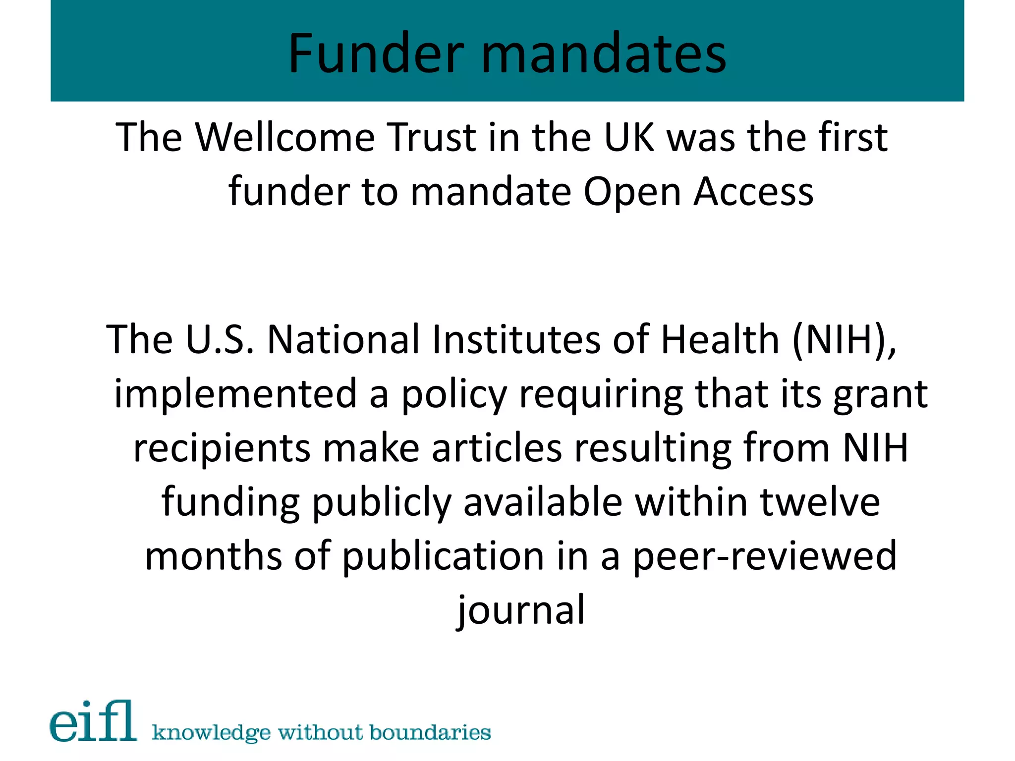 Funder mandates
The Wellcome Trust in the UK was the first
funder to mandate Open Access
The U.S. National Institutes of Health (NIH),
implemented a policy requiring that its grant
recipients make articles resulting from NIH
funding publicly available within twelve
months of publication in a peer-reviewed
journal
 