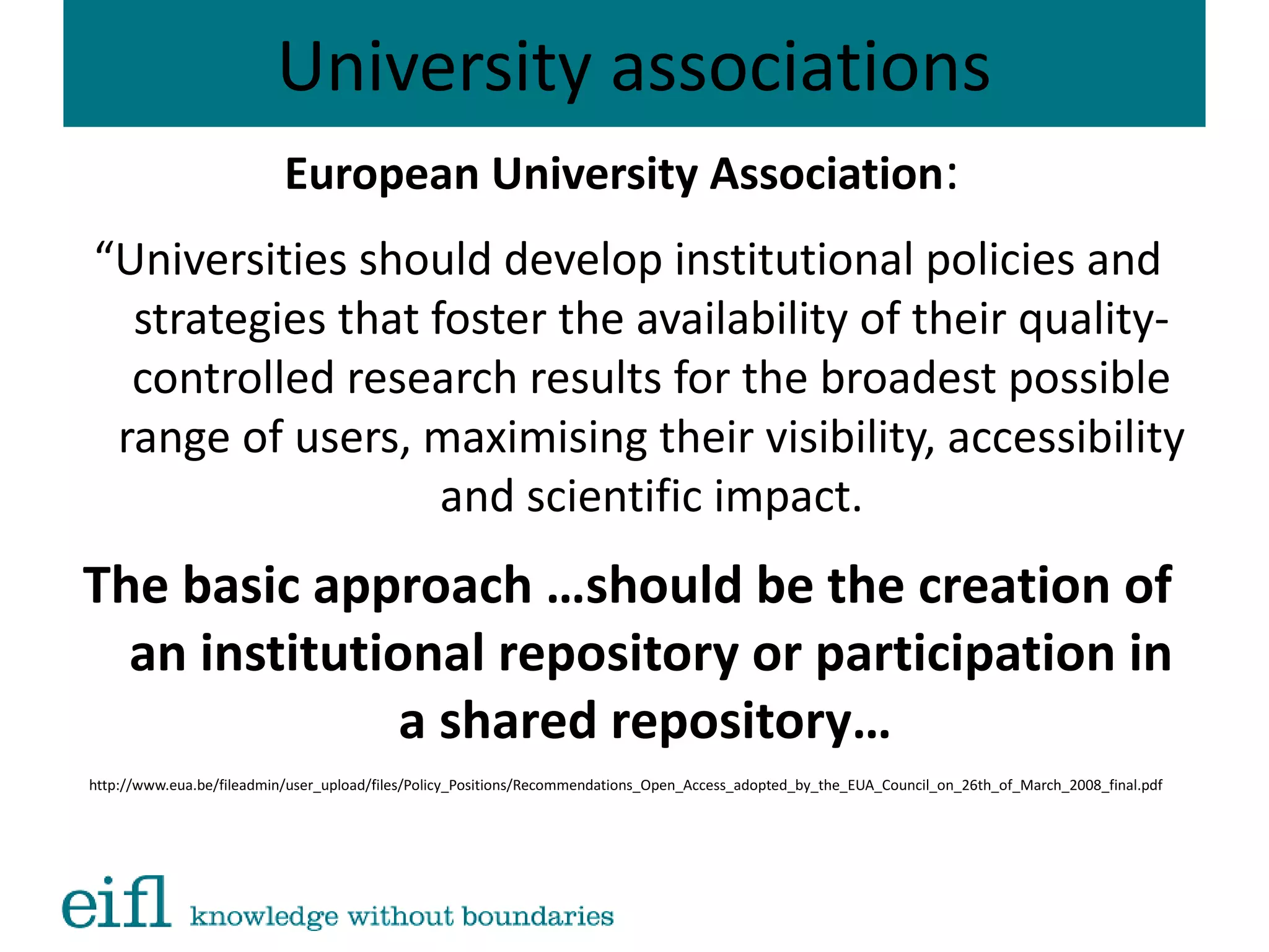 University associations
European University Association:
“Universities should develop institutional policies and
strategies that foster the availability of their quality-
controlled research results for the broadest possible
range of users, maximising their visibility, accessibility
and scientific impact.
The basic approach …should be the creation of
an institutional repository or participation in
a shared repository…
http://www.eua.be/fileadmin/user_upload/files/Policy_Positions/Recommendations_Open_Access_adopted_by_the_EUA_Council_on_26th_of_March_2008_final.pdf
 