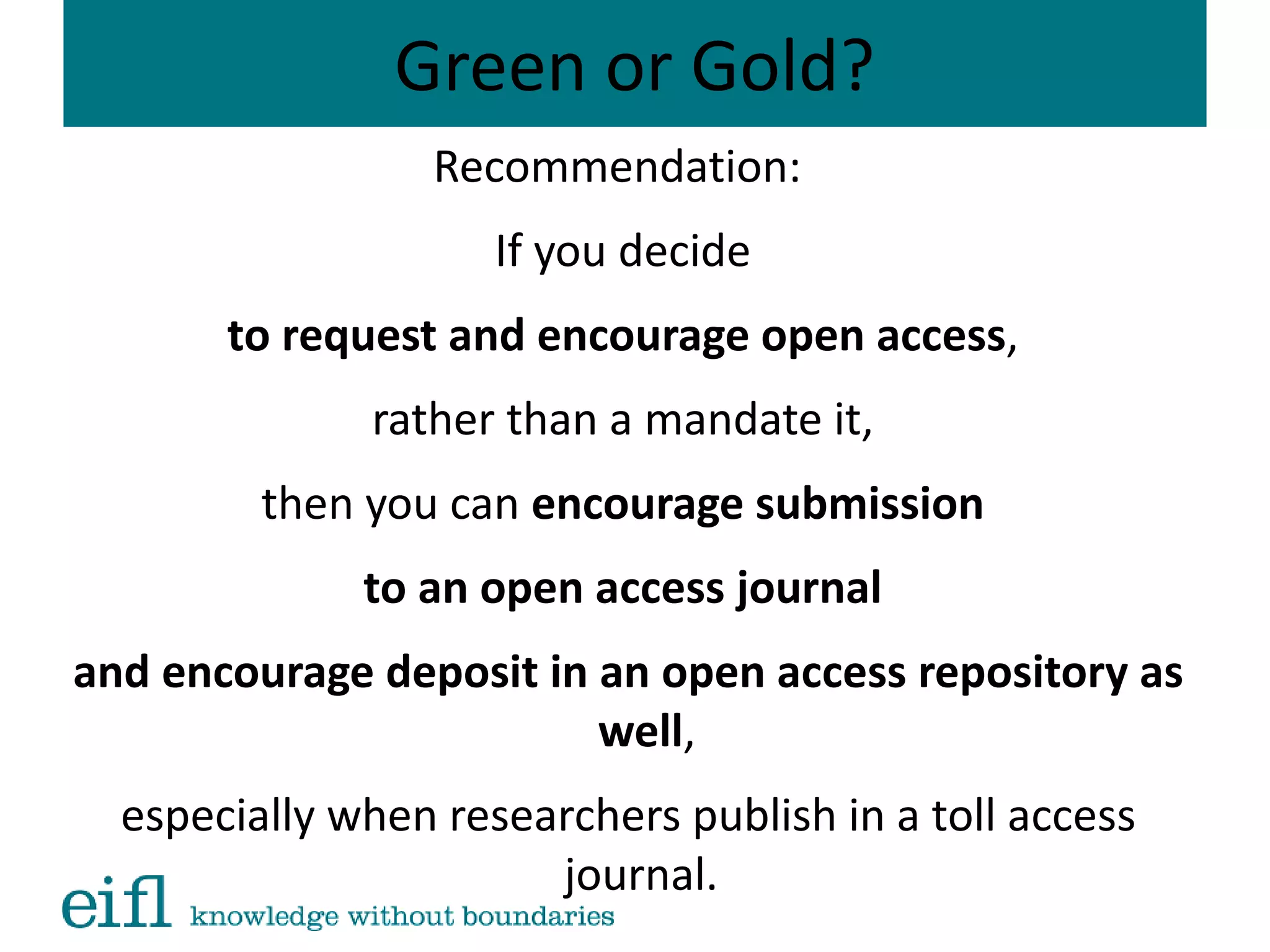 Green or Gold?
Recommendation:
If you decide
to request and encourage open access,
rather than a mandate it,
then you can encourage submission
to an open access journal
and encourage deposit in an open access repository as
well,
especially when researchers publish in a toll access
journal.
 