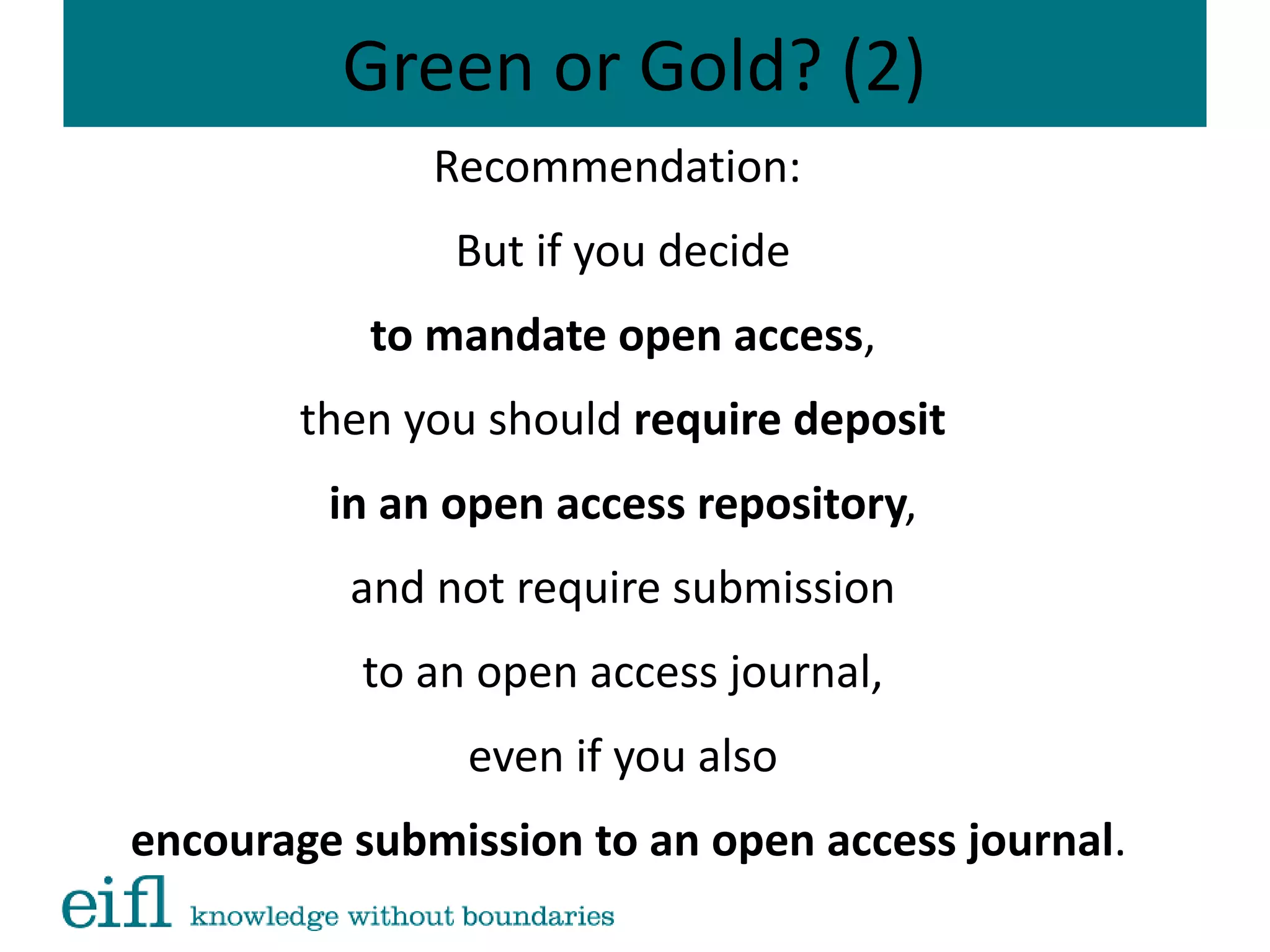 Green or Gold? (2)
Recommendation:
But if you decide
to mandate open access,
then you should require deposit
in an open access repository,
and not require submission
to an open access journal,
even if you also
encourage submission to an open access journal.
 
