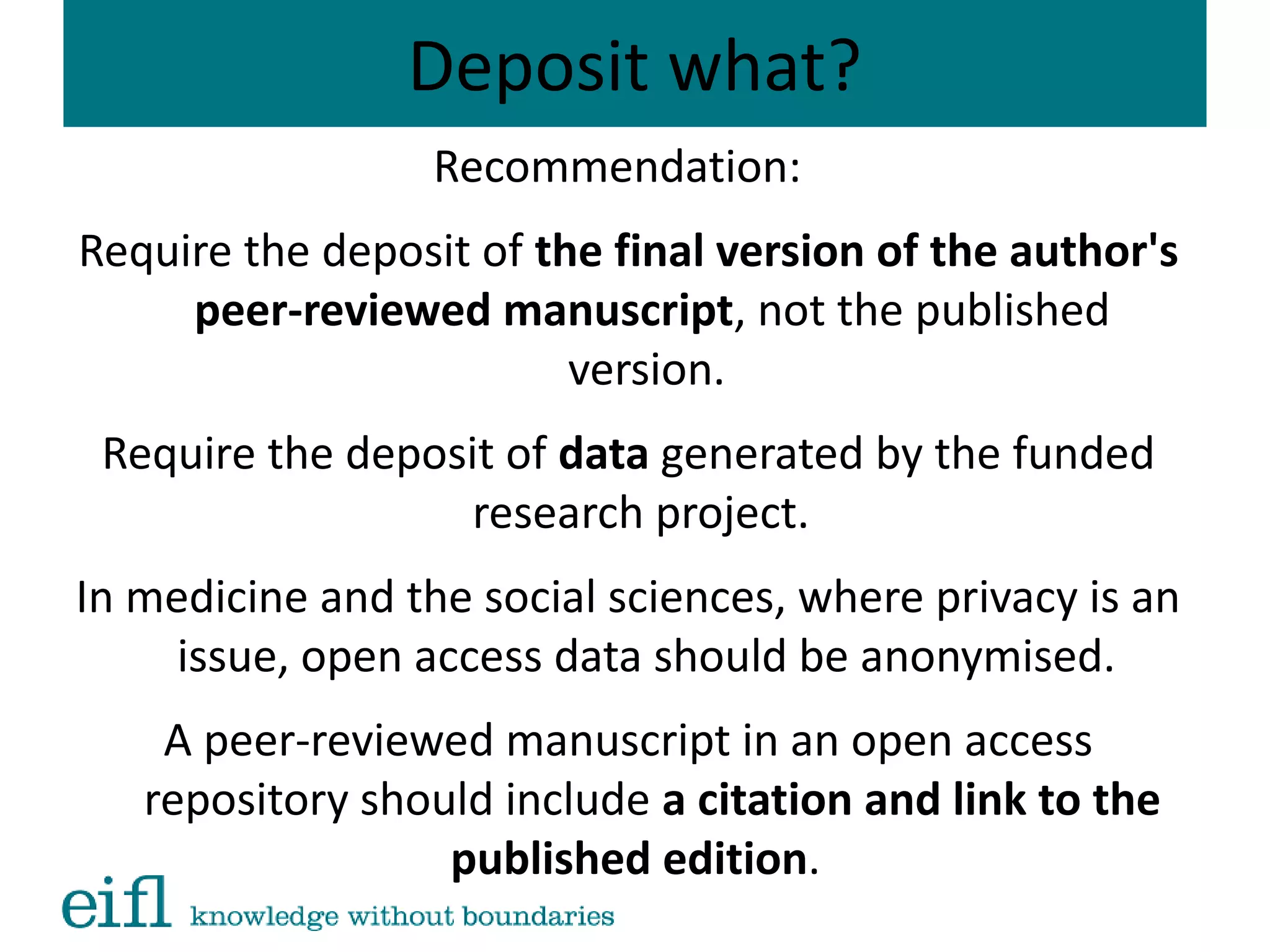 Deposit what?
Recommendation:
Require the deposit of the final version of the author's
peer-reviewed manuscript, not the published
version.
Require the deposit of data generated by the funded
research project.
In medicine and the social sciences, where privacy is an
issue, open access data should be anonymised.
A peer-reviewed manuscript in an open access
repository should include a citation and link to the
published edition.  
 