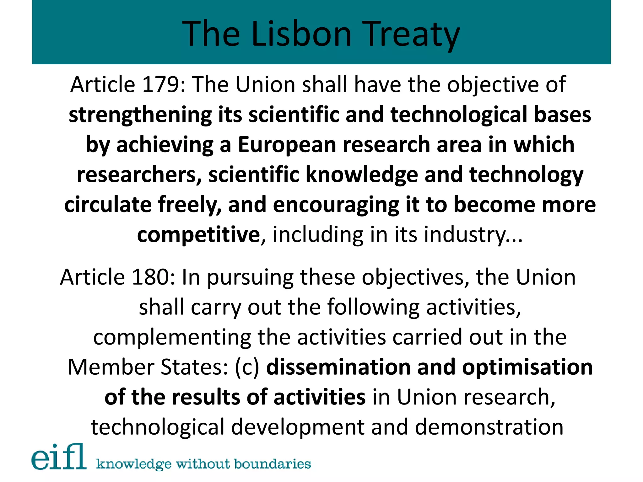 The Lisbon Treaty
Article 179: The Union shall have the objective of
strengthening its scientific and technological bases
by achieving a European research area in which
researchers, scientific knowledge and technology
circulate freely, and encouraging it to become more
competitive, including in its industry...
Article 180: In pursuing these objectives, the Union
shall carry out the following activities,
complementing the activities carried out in the
Member States: (c) dissemination and optimisation
of the results of activities in Union research,
technological development and demonstration
 