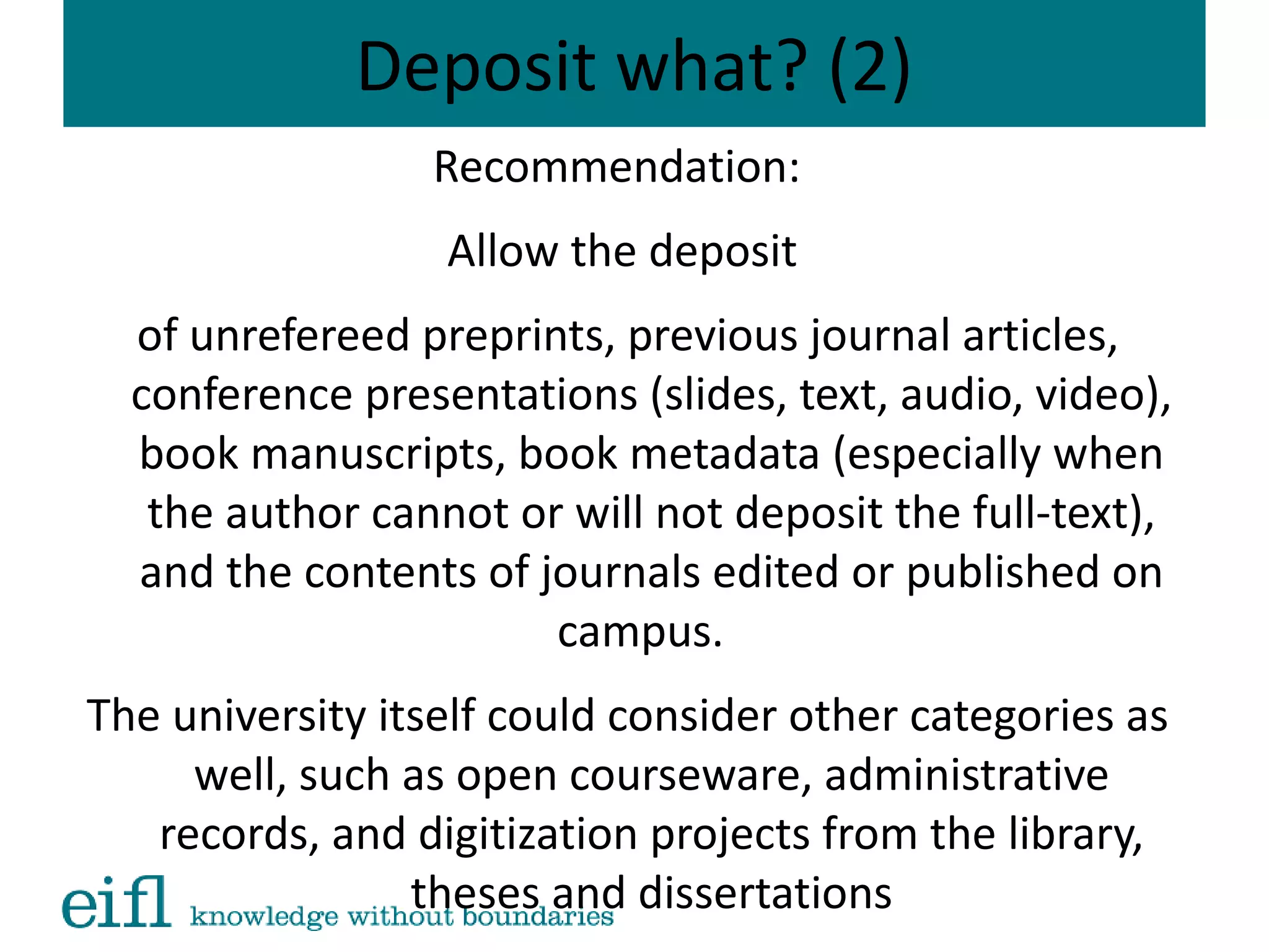 Deposit what? (2)
Recommendation:
Allow the deposit
of unrefereed preprints, previous journal articles,
conference presentations (slides, text, audio, video),
book manuscripts, book metadata (especially when
the author cannot or will not deposit the full-text),
and the contents of journals edited or published on
campus.
The university itself could consider other categories as
well, such as open courseware, administrative
records, and digitization projects from the library,
theses and dissertations
 