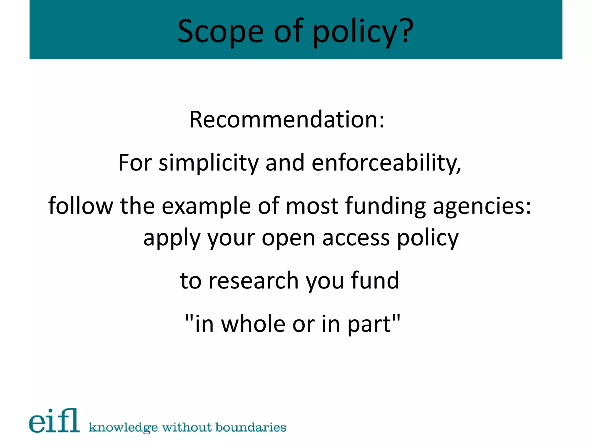 Scope of policy?
Recommendation:
For simplicity and enforceability,
follow the example of most funding agencies:
apply your open access policy
to research you fund
"in whole or in part"
 