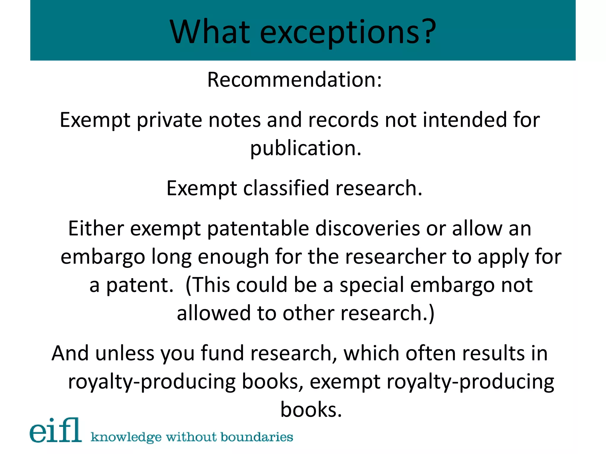 What exceptions?
Recommendation:
Exempt private notes and records not intended for
publication.
Exempt classified research.
Either exempt patentable discoveries or allow an
embargo long enough for the researcher to apply for
a patent. (This could be a special embargo not
allowed to other research.)
And unless you fund research, which often results in
royalty-producing books, exempt royalty-producing
books.
 