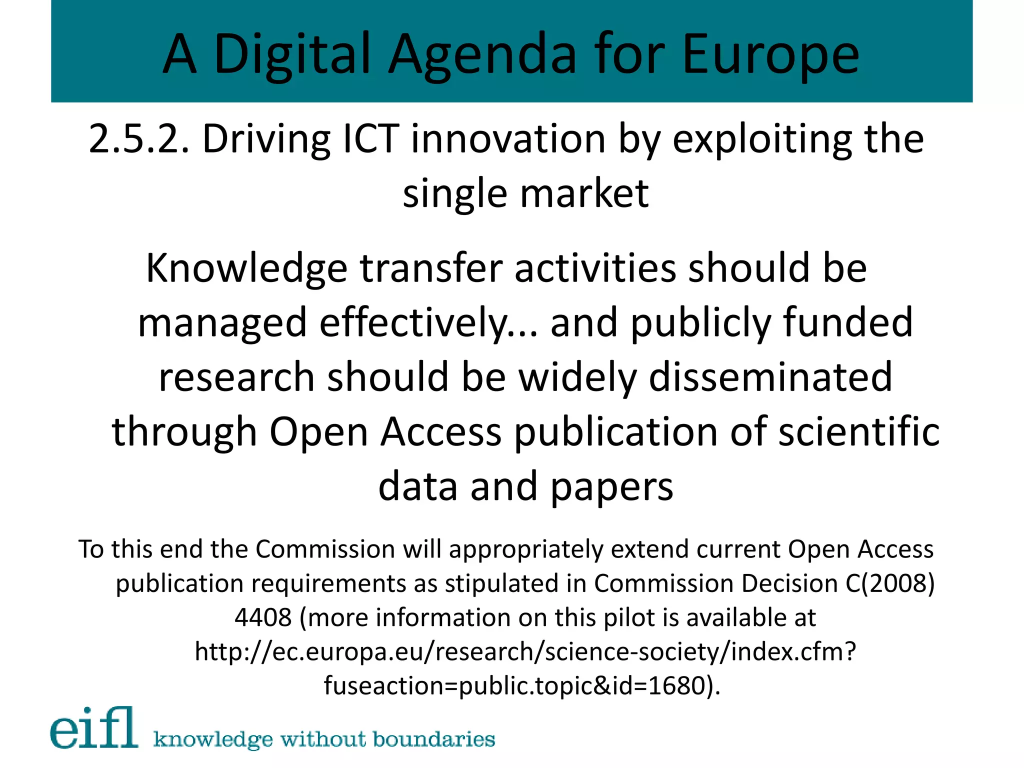 A Digital Agenda for Europe
2.5.2. Driving ICT innovation by exploiting the
single market
Knowledge transfer activities should be
managed effectively... and publicly funded
research should be widely disseminated
through Open Access publication of scientific
data and papers
To this end the Commission will appropriately extend current Open Access
publication requirements as stipulated in Commission Decision C(2008)
4408 (more information on this pilot is available at
http://ec.europa.eu/research/science-society/index.cfm?
fuseaction=public.topic&id=1680).
 