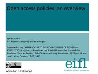 Open access policies: an overview
Iryna Kuchma
EIFL Open Access programme manager
Presented at the “OPEN ACCESS TO THE ACHIEVEMENTS OF SLOVENIAN
SCIENTISTS” - 4th joint conference of the Special Libraries Section and the
Academic Libraries Section of the Slovenian Library Association, Ljubljana, Grand
Hotel Union, October 27-28, 2010
Attribution 3.0 Unported
 