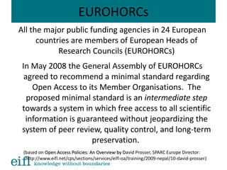 EUROHORCs
All the major public funding agencies in 24 European
countries are members of European Heads of
Research Councils (EUROHORCs)
In May 2008 the General Assembly of EUROHORCs
agreed to recommend a minimal standard regarding
Open Access to its Member Organisations. The
proposed minimal standard is an intermediate step
towards a system in which free access to all scientific
information is guaranteed without jeopardizing the
system of peer review, quality control, and long-term
preservation.
(based on Open Access Policies: An Overview by DOpen Access Policies: An Overview by David Prosser, SPARC Europe Director:
http://www.eifl.net/cps/sections/services/eifl-oa/training/2009-nepal/10-david-prosser)
 