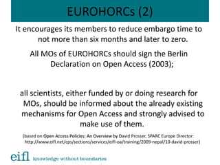 EUROHORCs (2)
It encourages its members to reduce embargo time to
not more than six months and later to zero.
All MOs of EUROHORCs should sign the Berlin
Declaration on Open Access (2003);
all scientists, either funded by or doing research for
MOs, should be informed about the already existing
mechanisms for Open Access and strongly advised to
make use of them.
(based on Open Access Policies: An Overview by DOpen Access Policies: An Overview by David Prosser, SPARC Europe Director:
http://www.eifl.net/cps/sections/services/eifl-oa/training/2009-nepal/10-david-prosser)
 