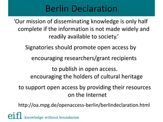 Berlin Declaration
‘Our mission of disseminating knowledge is only half
complete if the information is not made widely and
readily available to society.’
Signatories should promote open access by
encouraging researchers/grant recipients
to publish in open access.
encouraging the holders of cultural heritage
to support open access by providing their resources
on the Internet
http://oa.mpg.de/openaccess-berlin/berlindeclaration.html
 