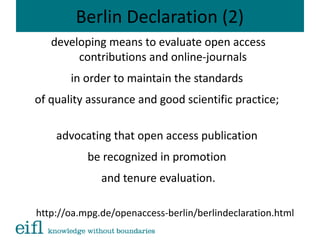 Berlin Declaration (2)
developing means to evaluate open access
contributions and online-journals
in order to maintain the standards
of quality assurance and good scientific practice;
advocating that open access publication
be recognized in promotion
and tenure evaluation.
http://oa.mpg.de/openaccess-berlin/berlindeclaration.html
 