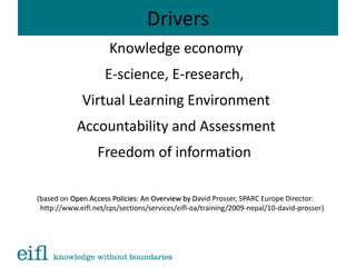 Drivers
Knowledge economy
E-science, E-research,
Virtual Learning Environment
Accountability and Assessment
Freedom of information
(based on Open Access Policies: An Overview by DOpen Access Policies: An Overview by David Prosser, SPARC Europe Director:
http://www.eifl.net/cps/sections/services/eifl-oa/training/2009-nepal/10-david-prosser)
 