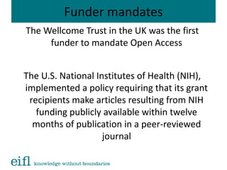 Funder mandates
The Wellcome Trust in the UK was the first
funder to mandate Open Access
The U.S. National Institutes of Health (NIH),
implemented a policy requiring that its grant
recipients make articles resulting from NIH
funding publicly available within twelve
months of publication in a peer-reviewed
journal
 
