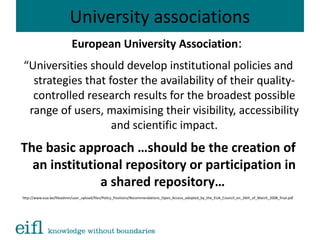 University associations
European University Association:
“Universities should develop institutional policies and
strategies that foster the availability of their quality-
controlled research results for the broadest possible
range of users, maximising their visibility, accessibility
and scientific impact.
The basic approach …should be the creation of
an institutional repository or participation in
a shared repository…
http://www.eua.be/fileadmin/user_upload/files/Policy_Positions/Recommendations_Open_Access_adopted_by_the_EUA_Council_on_26th_of_March_2008_final.pdf
 