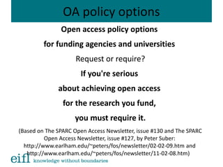 OA policy options
Open access policy options
for funding agencies and universities
Request or require?
If you're serious
about achieving open access
for the research you fund,
you must require it.
(Based on The SPARC Open Access Newsletter, issue #130 and The SPARC
Open Access Newsletter, issue #127, by Peter Suber:
http://www.earlham.edu/~peters/fos/newsletter/02-02-09.htm and
http://www.earlham.edu/~peters/fos/newsletter/11-02-08.htm)
 