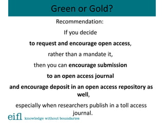 Green or Gold?
Recommendation:
If you decide
to request and encourage open access,
rather than a mandate it,
then you can encourage submission
to an open access journal
and encourage deposit in an open access repository as
well,
especially when researchers publish in a toll access
journal.
 
