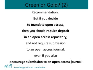 Green or Gold? (2)
Recommendation:
But if you decide
to mandate open access,
then you should require deposit
in an open access repository,
and not require submission
to an open access journal,
even if you also
encourage submission to an open access journal.
 