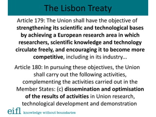 The Lisbon Treaty
Article 179: The Union shall have the objective of
strengthening its scientific and technological bases
by achieving a European research area in which
researchers, scientific knowledge and technology
circulate freely, and encouraging it to become more
competitive, including in its industry...
Article 180: In pursuing these objectives, the Union
shall carry out the following activities,
complementing the activities carried out in the
Member States: (c) dissemination and optimisation
of the results of activities in Union research,
technological development and demonstration
 