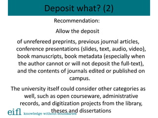 Deposit what? (2)
Recommendation:
Allow the deposit
of unrefereed preprints, previous journal articles,
conference presentations (slides, text, audio, video),
book manuscripts, book metadata (especially when
the author cannot or will not deposit the full-text),
and the contents of journals edited or published on
campus.
The university itself could consider other categories as
well, such as open courseware, administrative
records, and digitization projects from the library,
theses and dissertations
 