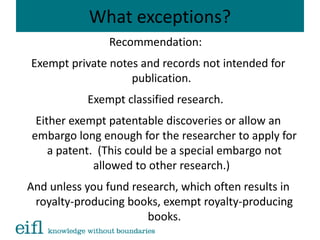 What exceptions?
Recommendation:
Exempt private notes and records not intended for
publication.
Exempt classified research.
Either exempt patentable discoveries or allow an
embargo long enough for the researcher to apply for
a patent. (This could be a special embargo not
allowed to other research.)
And unless you fund research, which often results in
royalty-producing books, exempt royalty-producing
books.
 