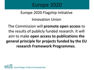 Europe 2020
Europe 2020 Flagship Initiative
Innovation Union
The Commission will promote open access to
the results of publicly funded research. It will
aim to make open access to publications the
general principle for projects funded by the EU
research Framework Programmes.
 