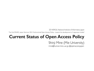 2014/09/26, National Institute of Informatics, Japan 
The 2nd SPARC Japan Seminar 2014 "Institutional Open Access Policy : toward the development of Japanese models" 
Current Status of Open Access Policy 
Shinji Mine (Mie University) 
mine@human.mie-u.ac.jp, @openaccessjapan 
 