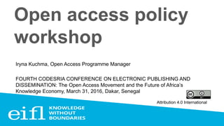 Open access policy
workshop
Iryna Kuchma, Open Access Programme Manager
FOURTH CODESRIA CONFERENCE ON ELECTRONIC PUBLISHING AND
DISSEMINATION: The Open Access Movement and the Future of Africa’s
Knowledge Economy, March 31, 2016, Dakar, Senegal
Attribution 4.0 International
 