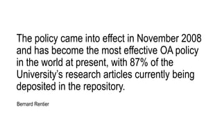 The policy came into effect in November 2008
and has become the most effective OA policy
in the world at present, with 87% of the
University’s research articles currently being
deposited in the repository.
Bernard Rentier
 