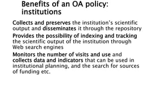 Benefits of an OA policy:
institutions
Collects and preserves the institution’s scientific
output and disseminates it through the repository
Provides the possibility of indexing and tracking
the scientific output of the institution through
Web search engines
Monitors the number of visits and use and
collects data and indicators that can be used in
institutional planning, and the search for sources
of funding etc.
 