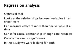 Regression analysis
Statistical tool
Looks at the relationships between variables in an
experiment
Can measure effect of more than one variable at a
time
Can infer causal relationship (though care needed!)
Correlation versus significance
In this study we were looking for both
 