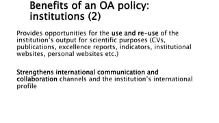 Benefits of an OA policy:
institutions (2)
Provides opportunities for the use and re-use of the
institution’s output for scientific purposes (CVs,
publications, excellence reports, indicators, institutional
websites, personal websites etc.)
Strengthens international communication and
collaboration channels and the institution’s international
profile
 