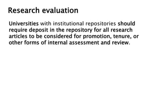 Research evaluation
Universities with institutional repositories should
require deposit in the repository for all research
articles to be considered for promotion, tenure, or
other forms of internal assessment and review.
 