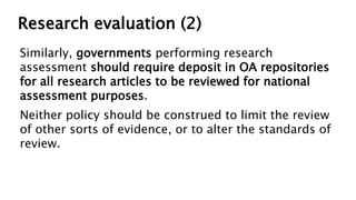 Research evaluation (2)
Similarly, governments performing research
assessment should require deposit in OA repositories
for all research articles to be reviewed for national
assessment purposes.
Neither policy should be construed to limit the review
of other sorts of evidence, or to alter the standards of
review.
 