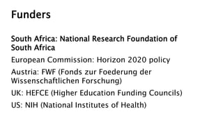 Funders
South Africa: National Research Foundation of
South Africa
European Commission: Horizon 2020 policy
Austria: FWF (Fonds zur Foederung der
Wissenschaftlichen Forschung)
UK: HEFCE (Higher Education Funding Councils)
US: NIH (National Institutes of Health)
 
