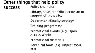 Other things that help policy
success Policy champion
Library/Research Office activism in
support of the policy
Department/faculty strategy
Training programme
Promotional events (e.g. Open
Access Week)
Promotional materials
Technical tools (e.g. impact tools,
etc)
 