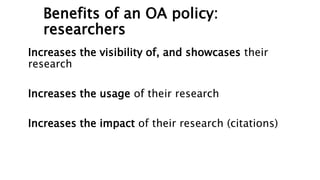 Benefits of an OA policy:
researchers
Increases the visibility of, and showcases their
research
Increases the usage of their research
Increases the impact of their research (citations)
 