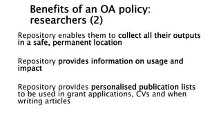 Benefits of an OA policy:
researchers (2)
Repository enables them to collect all their outputs
in a safe, permanent location
Repository provides information on usage and
impact
Repository provides personalised publication lists
to be used in grant applications, CVs and when
writing articles
 