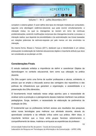  




                     Volume 1 - No 2 - Julho/Dezembro 2011

compõem o sistema global. O autor define dois tipos de interação mediada por computador,
segundo uma abordagem sistêmico-relacional, que pode ocorrer simultaneamente: a
interação mútua, na     qual os interagentes se reúnem em            torno de contínuas
problematizações, existindo modificações recíprocas dos interagentes durante o processo; e
interação reativa, que depende da previsibilidade e da automatização nas trocas baseadas
em relações potenciais de estímulo-resposta por pelo menos um dos envolvidos na
interação.

Da mesma forma, Mussoi e Tarouco (2011), destacam que a interatividade é um valioso
pressuposto na elaboração de materiais educacionais digitais e importante atributo que deve
ser considerado ao se planejar um OA.




Considerações Finais

O estudo realizado enfatiza a importância de definir e caracterizar Objetos de
Aprendizagem no contexto educacional, bem como sua utilização na prática
docente.

Os OAs surgem como uma forma de auxiliar professores e alunos, entretanto, é
preciso que se amplie a discussão acerca das vantagens dos repositórios e das
políticas de infraestrutura que garantam a organização, a acessibilidade e a
preservação dos OAs oferecidos.

O levantamento inicial realizado nesse artigo apontou para a necessidade de
analisar como a produção e o planejamento desses materiais interferem nas práticas
pedagógicas. Surge, também, a necessidade da elaboração de parâmetros de
avaliação de OAs.

É fundamental que os professores tenham acesso aos resultados das pesquisas
sobre novas tecnologias para melhorar sua atividade docente, através do
aprendizado constante e da reflexão crítica sobre sua prática. Além disso, é
importante   lembrar    que    a   troca   entre   grupos   favorece    sobremaneira     o
compartilhamento de ideias, matérias e enriquece as experiências do professor.
                                                                                        10
Universidade Federal do Rio de Janeiro – Escola de Comunicação
Laboratório de Pesquisa em Tecnologias da Informação e da Comunicação – LATEC/UFRJ
 