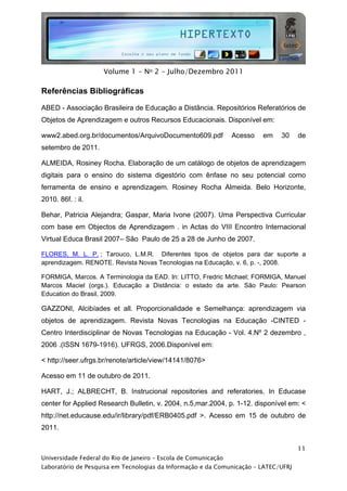  




                     Volume 1 - No 2 - Julho/Dezembro 2011

Referências Bibliográficas

ABED - Associação Brasileira de Educação a Distância. Repositórios Referatórios de
Objetos de Aprendizagem e outros Recursos Educacionais. Disponível em:

www2.abed.org.br/documentos/ArquivoDocumento609.pdf              Acesso   em   30    de
setembro de 2011.

ALMEIDA, Rosiney Rocha. Elaboração de um catálogo de objetos de aprendizagem
digitais para o ensino do sistema digestório com ênfase no seu potencial como
ferramenta de ensino e aprendizagem. Rosiney Rocha Almeida. Belo Horizonte,
2010. 86f. : il.

Behar, Patricia Alejandra; Gaspar, Maria Ivone (2007). Uma Perspectiva Curricular
com base em Objectos de Aprendizagem . in Actas do VIII Encontro Internacional
Virtual Educa Brasil 2007– São Paulo de 25 a 28 de Junho de 2007.

FLORES, M. L. P. ; Tarouco, L.M.R. Diferentes tipos de objetos para dar suporte a
aprendizagem. RENOTE. Revista Novas Tecnologias na Educação, v. 6, p. -, 2008.

FORMIGA, Marcos. A Terminologia da EAD. In: LITTO, Fredric Michael; FORMIGA, Manuel
Marcos Maciel (orgs.). Educação a Distância: o estado da arte. São Paulo: Pearson
Education do Brasil, 2009.

GAZZONI, Alcibíades et all. Proporcionalidade e Semelhança: aprendizagem via
objetos de aprendizagem. Revista Novas Tecnologias na Educação -CINTED -
Centro Interdisciplinar de Novas Tecnologias na Educação - Vol. 4.Nº 2 dezembro ,
2006 .(ISSN 1679-1916). UFRGS, 2006.Disponível em:

< http://seer.ufrgs.br/renote/article/view/14141/8076>

Acesso em 11 de outubro de 2011.

HART, J.; ALBRECHT, B. Instrucional repositories and referatories. In Educase
center for Applied Research Bulletin, v. 2004, n.5,mar.2004, p. 1-12. disponível em: <
http://net.educause.edu/ir/library/pdf/ERB0405.pdf >. Acesso em 15 de outubro de
2011.


                                                                                     11
Universidade Federal do Rio de Janeiro – Escola de Comunicação
Laboratório de Pesquisa em Tecnologias da Informação e da Comunicação – LATEC/UFRJ
 