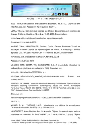  




                     Volume 1 - No 2 - Julho/Dezembro 2011

IEEE - Institute of Electrical and Electronics Engineers, Inc. LTSC.. Disponível em:
http://ltsc.ieee.org/ Acesso em: 10 de outubro de 2011.

LEFFA, Vilson J. Nem tudo que balança cai: Objetos de aprendizagem no ensino de
línguas. Polifonia. Cuiabá, v. 12, n. 2, p. 15-45, 2006. Disponível em:

<http://www.leffa.pro.br/textos/trabalhos/obj_aprendizagem.pdf>

Acesso em 25 de abril de 2009.

MARINS, Vânia; HAGUENAUER, Cristina; Cunha, Gerson. Realidade Virtual em
educação: Criando Objetos de Aprendizagem em VRML. In Colabor@ - Revista
digital da CVA- RICESU, Volume 4, nº 15, setembro de 2007, disponível em:

www.ricesu.com.br/colabora/n15/artigos/n_15/pdf/id_02.pdf

Acesso em outubro de 2011

MENDES, R.M.; SOUZA, V.I.; CAREGNATO, S.E. A propriedade intelectual na
elaboração de objetos de aprendizagem. 2005. Disponível em:

<http://dici.ibict.br/archive/00000578/ > e <

http://www.cinform.ufba.br/v_anais/artigos/rozimaramendes.html>.          Acesso     em:
outubro de 2011.

MORENO , R., MAYER. Interactive Multimodal Learning Environments. Special Issue on
Interactive Learning Environment: Contemporany Issues and Trends. Educational
Psychology Review 19:309-326, DOI 10.10007/s10648-9044-2 Published online: 22 de june
2007. Springer Science Business Media. LLC 2007.

.Disponível em:

http://www.springerlink.com/content/v5414u250220511r/fulltext.html Acesso em

29/10/2011.

MUSSOI, E. M. ; TAROUCO, L.M.R. Interatividade com objetos de aprendizagem.
Cadernos de Informática (UFRGS), v. 6, p. 297-300, 2011.

NASCIMENTO, Anna Christina Aun de Azevedo. Objetos de aprendizagem: entre a
promessa e a realidade”. In: NASCIMENTO, A. C. de A; PRATA, C. (org.). Objetos
                                                                                     12
Universidade Federal do Rio de Janeiro – Escola de Comunicação
Laboratório de Pesquisa em Tecnologias da Informação e da Comunicação – LATEC/UFRJ
 