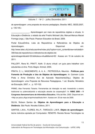  




                     Volume 1 - No 2 - Julho/Dezembro 2011

de aprendizagem: uma proposta de recurso pedagógico. Brasília: MEC, SEED,2007,
p. 135-145.-

_________________. Aprendizagem por meio de repositórios digitais e virtuais. In
Educação a Distância: o estado da arte/ Fredric Michael Litto, Manuel Marcos Maciel
Formiga (orgs.) São Paulo: Pearson Education do Brasil, 2009.

Portal EducaOnline. Lista de Repositórios e Referatórios de Objetos de
Aprendizagem.                                          Disponível                      em:
http://www.latec.ufrj.br/educaonline/index.php?option=com_content&view=article&id=
308:lista-de-repositorios-e-referatorios-de-objetos-de-
aprendizagem&catid=30:biblioteca-virtual&Itemid=63 Acesso em 15 de outubro de
2011.

PALLOFF, Rena M.; PRATT, Keith. O aluno virtual: um guia para trabalhar com
estudantes on-line. Porto Alegre: Artmed, 2004.

PRATA, C. L.; NASCIMENTO, A. A. A. ; PIETROCOLA, Maurício . Políticas para
Fomento de Produção e Uso de Objetos de Aprendizagem. In: Carmem Lúcia
Prata   e   Anna   Christina   Aun    de   Azevedo     Nascimento(Org.).     Objetos   de
Aprendizagem: uma Proposta de Recursos Pedagógicos. 1 ed. Brasília: Ministério
da Educação, 2007, v. , p. 107-122.

PRIMO, Alex Fernando Teixeira. Ferramentas de interação na web: travestindo o ensino
tradicional ou potencializando a educação através da cooperação?. In: RIBIE 2000 – V
Congresso Iberoamericano de Informática Educativa, Viña del Mar, 2000. Disponível em:
<http:usr.psico.ufrgs.br/aprimo/ead/tools.htm>. Acesso em: 25 de maio de 2009.

SILVA, Robson Santos da. Objetos de Aprendizagem para a Educação a
Distância. São Paulo: Novatec Editora, 2011.

SANTOS, L.M.A., FLORES, M.L.P., TAROUCO, L.M.R., Objeto de aprendizagem:
teoria instrutiva apoiada por Computador. RENOTE- Revista Novas Tecnologias na



                                                                                       13
Universidade Federal do Rio de Janeiro – Escola de Comunicação
Laboratório de Pesquisa em Tecnologias da Informação e da Comunicação – LATEC/UFRJ
 