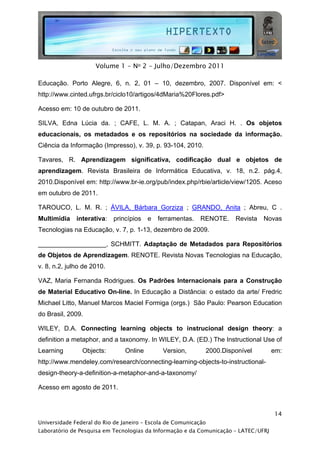  




                     Volume 1 - No 2 - Julho/Dezembro 2011

Educação. Porto Alegre, 6, n. 2, 01 – 10, dezembro, 2007. Disponível em: <
http://www.cinted.ufrgs.br/ciclo10/artigos/4dMaria%20Flores.pdf>

Acesso em: 10 de outubro de 2011.

SILVA, Edna Lúcia da. ; CAFE, L. M. A. ; Catapan, Araci H. . Os objetos
educacionais, os metadados e os repositórios na sociedade da informação.
Ciência da Informação (Impresso), v. 39, p. 93-104, 2010.

Tavares, R. Aprendizagem significativa, codificação dual e objetos de
aprendizagem. Revista Brasileira de Informática Educativa, v. 18, n.2. pág.4,
2010.Disponível em: http://www.br-ie.org/pub/index.php/rbie/article/view/1205. Aceso
em outubro de 2011.

TAROUCO, L. M. R. ; ÁVILA, Bárbara Gorziza ; GRANDO, Anita ; Abreu, C .
Multimídia    interativa:   princípios   e   ferramentas.   RENOTE.       Revista   Novas
Tecnologias na Educação, v. 7, p. 1-13, dezembro de 2009.

___________________, SCHMITT. Adaptação de Metadados para Repositórios
de Objetos de Aprendizagem. RENOTE. Revista Novas Tecnologias na Educação,
v. 8, n.2, julho de 2010.

VAZ, Maria Fernanda Rodrigues. Os Padrões Internacionais para a Construção
de Material Educativo On-line. In Educação a Distância: o estado da arte/ Fredric
Michael Litto, Manuel Marcos Maciel Formiga (orgs.) São Paulo: Pearson Education
do Brasil, 2009.

WILEY, D.A. Connecting learning objects to instrucional design theory: a
definition a metaphor, and a taxonomy. In WILEY, D.A. (ED.) The Instructional Use of
Learning        Objects:        Online           Version,        2000.Disponível      em:
http://www.mendeley.com/research/connecting-learning-objects-to-instructional-
design-theory-a-definition-a-metaphor-and-a-taxonomy/

Acesso em agosto de 2011.



                                                                                      14
Universidade Federal do Rio de Janeiro – Escola de Comunicação
Laboratório de Pesquisa em Tecnologias da Informação e da Comunicação – LATEC/UFRJ
 