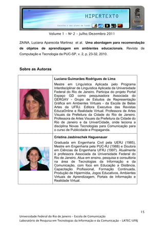  




                     Volume 1 - No 2 - Julho/Dezembro 2011

ZAINA, Luciana Aparecida Martinez et al. Uma abordagem para recomendação
de objetos de aprendizagem em ambientes educacionais. Revista de
Computação e Tecnologia da PUC-SP, v. 2, p. 23-32, 2010.



Sobre as Autoras

                         Luciana Guimarães Rodrigues de Lima
                         Mestre em Linguística Aplicada pelo Programa
                         Interdisciplinar de Linguística Aplicada da Universidade
                         Federal do Rio de Janeiro. Participa do projeto Portal
                         Espaço GD como pesquisadora Associada do
                         GERGAV - Grupo de Estudos de Representação
                         Gráfica em Ambientes Virtuais - da Escola de Belas
                         Artes da UFRJ. Editora Executiva das Revistas
                         EducaOnline e Realidade Virtual. Professora de Artes
                         Visuais da Prefeitura da Cidade do Rio de Janeiro.
                         Professora de Artes Visuais da Prefeitura da Cidade do
                         Rio de Janeiro e da UniverCidade, onde leciona a
                         disciplina Novas Tecnologias para Comunicação para
                         o curso de Publicidade e Propaganda.

                         Cristina Jasbinschek Haguenauer
                         Graduada em Engenharia Civil pela UERJ (1985),
                         Mestre em Engenharia pela PUC-RJ (1988) e Doutora
                         em Ciências de Engenharia UFRJ (1997). Atualmente
                         é professora Associada da Universidade Federal do
                         Rio de Janeiro. Atua em ensino, pesquisa e consultoria
                         na área de Tecnologias da Informação e da
                         Comunicação, com foco em Educação a Distância,
                         Capacitação Profissional, Formação Continuada,
                         Produção de Hipermídia, Jogos Educativos, Ambientes
                         Virtuais de Aprendizagem, Portais de Informação e
                         Realidade Virtual.




                                                                                     15
Universidade Federal do Rio de Janeiro – Escola de Comunicação
Laboratório de Pesquisa em Tecnologias da Informação e da Comunicação – LATEC/UFRJ
 
