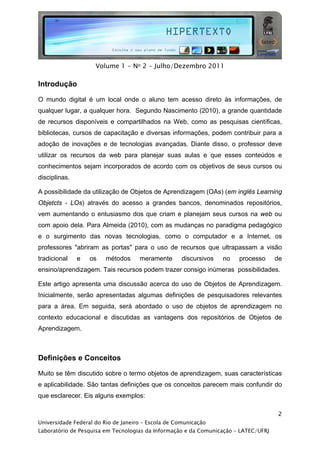  




                     Volume 1 - No 2 - Julho/Dezembro 2011

Introdução

O mundo digital é um local onde o aluno tem acesso direto às informações, de
qualquer lugar, a qualquer hora. Segundo Nascimento (2010), a grande quantidade
de recursos disponíveis e compartilhados na Web, como as pesquisas científicas,
bibliotecas, cursos de capacitação e diversas informações, podem contribuir para a
adoção de inovações e de tecnologias avançadas. Diante disso, o professor deve
utilizar os recursos da web para planejar suas aulas e que esses conteúdos e
conhecimentos sejam incorporados de acordo com os objetivos de seus cursos ou
disciplinas.

A possibilidade da utilização de Objetos de Aprendizagem (OAs) (em inglês Learning
Objetcts - LOs) através do acesso a grandes bancos, denominados repositórios,
vem aumentando o entusiasmo dos que criam e planejam seus cursos na web ou
com apoio dela. Para Almeida (2010), com as mudanças no paradigma pedagógico
e o surgimento das novas tecnologias, como o computador e a Internet, os
professores "abriram as portas" para o uso de recursos que ultrapassam a visão
tradicional    e   os    métodos     meramente       discursivos   no   processo     de
ensino/aprendizagem. Tais recursos podem trazer consigo inúmeras possibilidades.

Este artigo apresenta uma discussão acerca do uso de Objetos de Aprendizagem.
Inicialmente, serão apresentadas algumas definições de pesquisadores relevantes
para a área. Em seguida, será abordado o uso de objetos de aprendizagem no
contexto educacional e discutidas as vantagens dos repositórios de Objetos de
Aprendizagem.



Definições e Conceitos

Muito se têm discutido sobre o termo objetos de aprendizagem, suas características
e aplicabilidade. São tantas definições que os conceitos parecem mais confundir do
que esclarecer. Eis alguns exemplos:

                                                                                     2
Universidade Federal do Rio de Janeiro – Escola de Comunicação
Laboratório de Pesquisa em Tecnologias da Informação e da Comunicação – LATEC/UFRJ
 
