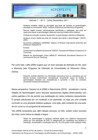  




                     Volume 1 - No 2 - Julho/Dezembro 2011

              Qualquer entidade, digital ou não-digital, que pode ser reusada na aprendizagem,
              educação ou treinamento” (IEEE: Institute of Electrical and Electronics Engineers).
              Recurso digital modular, individualmente identificado e catalogado, que pode ser
              usado para apoiar a aprendizagem (National Learning Infrastructure Initiative).
              Unidade de instrução reusável, tipicamente na aprendizagem eletrônica (Wikipedia).
              Qualquer recurso digital que pode ser reusado para apoiar a aprendizagem. (WILEY,
              2000).
              Documento pedagógico (ARIADNE: Alliance of Remote Instructional Authoring and
              Distribution Networks for
              Europe).
              Componente de software educacional” (ESCOT: Educational Software Components of
              Tomorrow).
              Material de aprendizagem online (MERLOT: Multimedia Educational Resource for
              Learning and On-Line Teaching).



Por outro lado, Leffa (2006) sugere que um bom exemplo de definição de OA, seria
o oferecido pelo Programa de Extensão da Universidade de Wisconsin (Wisc-
Online):

              Pequena unidade eletrônica de informação educacional que se caracteriza por ser
              flexível, reusável, customizável, interoperável, recuperável, capaz de facilitar a
              aprendizagem baseada nas competências e aumentar o valor do conteúdo.
              (University of Wisconsin-Extension)



Nessa perspectiva, Gazzoni et al (2006) e Nascimento (2010), consideram o termo
Objetos de Aprendizagem como recursos educacionais digitais desenvolvidos com
certos padrões a fim de permitir sua reutilização em vários contextos educacionais.
É sempre estruturado por um conteúdo a ser aprendido, ou seja, por uma unidade
curricular ou uma atividade didática qualquer, uma lição, pelo conteúdo de uma aula,
de um curso ou um programa de treinamento.

Vaz (2009) acrescenta que, além desses recursos, os OAs podem incluir recursos
de mídia, como indica na citação a seguir :

              Objeto de aprendizagem é qualquer entidade digital com objetivos educacionais
              usada por uma aplicação de EAD. É categorizado por metadados que facilitam a
              indexação, recuperação e reutilização dos LOs. Os LOs podem incluir qualquer mídia,


                                                                                                   3
Universidade Federal do Rio de Janeiro – Escola de Comunicação
Laboratório de Pesquisa em Tecnologias da Informação e da Comunicação – LATEC/UFRJ
 