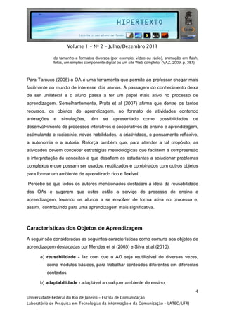  




                     Volume 1 - No 2 - Julho/Dezembro 2011

              de tamanho e formatos diversos (por exemplo, vídeo ou rádio), animação em flash,
              fotos, um simples componente digital ou um site Web completo. (VAZ, 2009. p. 387)



Para Tarouco (2006) o OA é uma ferramenta que permite ao professor chegar mais
facilmente ao mundo de interesse dos alunos. A passagem do conhecimento deixa
de ser unilateral e o aluno passa a ter um papel mais ativo no processo de
aprendizagem. Semelhantemente, Prata et al (2007) afirma que dentre os tantos
recursos, os objetos de aprendizagem, no formato de atividades contendo
animações     e   simulações,     têm    se    apresentado      como     possibilidades     de
desenvolvimento de processos interativos e cooperativos de ensino e aprendizagem,
estimulando o raciocínio, novas habilidades, a criatividade, o pensamento reflexivo,
a autonomia e a autoria. Reforça também que, para atender a tal propósito, as
atividades devem conceber estratégias metodológicas que facilitem a compreensão
e interpretação de conceitos e que desafiem os estudantes a solucionar problemas
complexos e que possam ser usados, reutilizados e combinados com outros objetos
para formar um ambiente de aprendizado rico e flexível.

Percebe-se que todos os autores mencionados destacam a ideia da reusabilidade
dos OAs e sugerem que estes estão a serviço do processo de ensino e
aprendizagem, levando os alunos a se envolver de forma ativa no processo e,
assim, contribuindo para uma aprendizagem mais significativa.



Características dos Objetos de Aprendizagem

A seguir são consideradas as seguintes características como comuns aos objetos de
aprendizagem destacadas por Mendes et al (2005) e Silva et al (2010):

       a) reusabilidade - faz com que o AO seja reutilizável de diversas vezes,
          como módulos básicos, para trabalhar conteúdos diferentes em diferentes
          contextos;

       b) adaptabilidade - adaptável a qualquer ambiente de ensino;
                                                                                             4
Universidade Federal do Rio de Janeiro – Escola de Comunicação
Laboratório de Pesquisa em Tecnologias da Informação e da Comunicação – LATEC/UFRJ
 