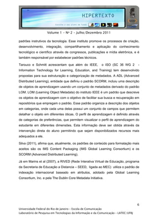  




                     Volume 1 - No 2 - Julho/Dezembro 2011

padrões instrutivos da tecnologia. Esse instituto promove os processos de criação,
desenvolvimento, integração, compartilhamento e aplicação do conhecimento
tecnológico e científico através de congressos, publicações e mídia eletrônica, e é
também responsável por estabelecer padrões técnicos.

Tarouco e Schmitt acrescentam que além do IEEE,                  o ISO (SC 36 WG 2   -
Information Technology for Learning, Education, and Training) tem desenvolvido
propostas para sua estruturação e categorização de metadados. A ADL (Advanced
Distributed Learning), entidade que definiu o padrão SCORM, incluiu uma descrição
de objetos de aprendizagem usando um conjunto de metadados derivado do padrão
LOM. LOM (Learning Object Metadata) do instituto IEEE é um padrão que descreve
os objetos de aprendizagem com o objetivo de facilitar sua busca e recuperação em
repositórios que empregam o padrão. Esse padrão organiza a descrição dos objetos
em categorias, onde cada uma delas possui um conjunto de campos que permitem
detalhar o objeto em diferentes óticas. O perfil de aprendizagem é definido através
de categorias de preferências, que permitem visualizar o perfil de aprendizagem do
estudante em diferentes dimensões. Esta informação deve ser obtida através da
intervenção direta do aluno permitindo que sejam disponibilizados recursos mais
adequados a ele.

Silva (2011), afirma que, atualmente, os padrões de conteúdo para formatação mais
aceitos são os IMS Content Packaging (IMS Global Learning Consortium) e os
SCORM (Advanced Distributed Learning).

Já em Marins et al (2007), a RIVED (Rede Interativa Virtual de Educação, programa
da Secretaria de Educação a Distancia – SEED, ligada ao MEC) utiliza o padrão de
indexação internacional baseado em atributos, adotado pela Global Learning
Consortium, Inc. e pela The Dublin Core Metadata Initiativa.




                                                                                     6
Universidade Federal do Rio de Janeiro – Escola de Comunicação
Laboratório de Pesquisa em Tecnologias da Informação e da Comunicação – LATEC/UFRJ
 