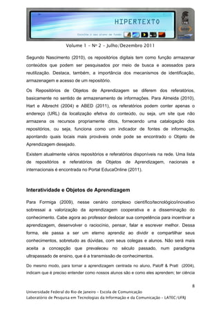  




                     Volume 1 - No 2 - Julho/Dezembro 2011

Segundo Nascimento (2010), os repositórios digitais tem como função armazenar
conteúdos que podem ser pesquisados por meio de busca e acessados para
reutilização. Destaca, também, a importância dos mecanismos de identificação,
armazenagem e acesso de um repositório.

Os Repositórios de Objetos de Aprendizagem se diferem dos referatórios,
basicamente no sentido de armazenamento de informações. Para Almeida (2010),
Hart e Albrecht (2004) e ABED (2011), os referatórios podem conter apenas o
endereço (URL) da localização efetiva do conteúdo, ou seja, um site que não
armazena os recursos propriamente ditos, fornecendo uma catalogação dos
repositórios, ou seja, funciona como um indicador de fontes de informação,
apontando quais locais mais prováveis onde pode se encontrado o Objeto de
Aprendizagem desejado.

Existem atualmente vários repositórios e referatórios disponíveis na rede. Uma lista
de repositórios e referatórios de Objetos de Aprendizagem, nacionais e
internacionais é encontrada no Portal EducaOnline (2011).



Interatividade e Objetos de Aprendizagem

Para Formiga (2009), nesse cenário complexo científico/tecnológico/inovativo
sobressai a valorização da aprendizagem cooperativa e a disseminação do
conhecimento. Cabe agora ao professor deslocar sua competência para incentivar a
aprendizagem, desenvolver o raciocínio, pensar, falar e escrever melhor. Dessa
forma, ele passa a ser um eterno aprendiz ao dividir e compartilhar seus
conhecimentos, sobretudo as dúvidas, com seus colegas e alunos. Não será mais
aceita a concepção que prevaleceu no século passado, num paradigma
ultrapassado de ensino, que é a transmissão de conhecimentos.

Do mesmo modo, para tornar a aprendizagem centrada no aluno, Paloff & Pratt (2004),
indicam que é preciso entender como nossos alunos são e como eles aprendem; ter ciência


                                                                                     8
Universidade Federal do Rio de Janeiro – Escola de Comunicação
Laboratório de Pesquisa em Tecnologias da Informação e da Comunicação – LATEC/UFRJ
 