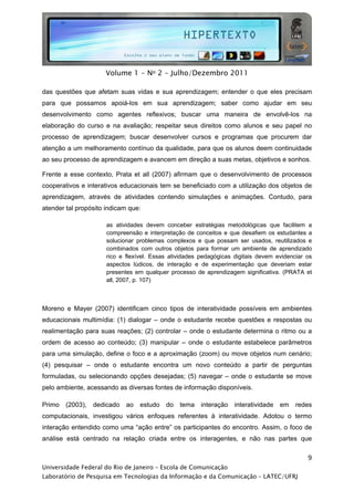  




                     Volume 1 - No 2 - Julho/Dezembro 2011

das questões que afetam suas vidas e sua aprendizagem; entender o que eles precisam
para que possamos apoiá-los em sua aprendizagem; saber como ajudar em seu
desenvolvimento como agentes reflexivos; buscar uma maneira de envolvê-los na
elaboração do curso e na avaliação; respeitar seus direitos como alunos e seu papel no
processo de aprendizagem; buscar desenvolver cursos e programas que procurem dar
atenção a um melhoramento contínuo da qualidade, para que os alunos deem continuidade
ao seu processo de aprendizagem e avancem em direção a suas metas, objetivos e sonhos.

Frente a esse contexto, Prata et all (2007) afirmam que o desenvolvimento de processos
cooperativos e interativos educacionais tem se beneficiado com a utilização dos objetos de
aprendizagem, através de atividades contendo simulações e animações. Contudo, para
atender tal propósito indicam que:

                      as atividades devem conceber estratégias metodológicas que facilitem a
                      compreensão e interpretação de conceitos e que desafiem os estudantes a
                      solucionar problemas complexos e que possam ser usados, reutilizados e
                      combinados com outros objetos para formar um ambiente de aprendizado
                      rico e flexível. Essas atividades pedagógicas digitais devem evidenciar os
                      aspectos lúdicos, de interação e de experimentação que deveriam estar
                      presentes em qualquer processo de aprendizagem significativa. (PRATA et
                      all, 2007, p. 107)

                         

Moreno e Mayer (2007) identificam cinco tipos de interatividade possíveis em ambientes
educacionais multimídia: (1) dialogar – onde o estudante recebe questões e respostas ou
realimentação para suas reações; (2) controlar – onde o estudante determina o ritmo ou a
ordem de acesso ao conteúdo; (3) manipular – onde o estudante estabelece parâmetros
para uma simulação, define o foco e a aproximação (zoom) ou move objetos num cenário;
(4) pesquisar – onde o estudante encontra um novo conteúdo a partir de perguntas
formuladas, ou selecionando opções desejadas; (5) navegar – onde o estudante se move
pelo ambiente, acessando as diversas fontes de informação disponíveis.

Primo   (2003),   dedicado   ao   estudo   do       tema   interação   interatividade   em   redes
computacionais, investigou vários enfoques referentes à interatividade. Adotou o termo
interação entendido como uma “ação entre” os participantes do encontro. Assim, o foco de
análise está centrado na relação criada entre os interagentes, e não nas partes que

                                                                                                9
Universidade Federal do Rio de Janeiro – Escola de Comunicação
Laboratório de Pesquisa em Tecnologias da Informação e da Comunicação – LATEC/UFRJ
 