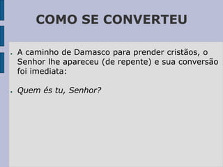 COMO SE CONVERTEU
● A caminho de Damasco para prender cristãos, o
Senhor lhe apareceu (de repente) e sua conversão
foi imediata:
● Quem és tu, Senhor?
 